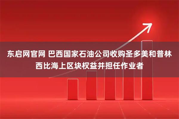 东启网官网 巴西国家石油公司收购圣多美和普林西比海上区块权益并担任作业者