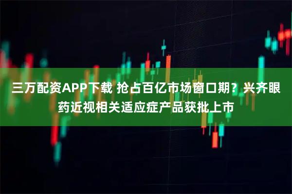 三万配资APP下载 抢占百亿市场窗口期？兴齐眼药近视相关适应症产品获批上市