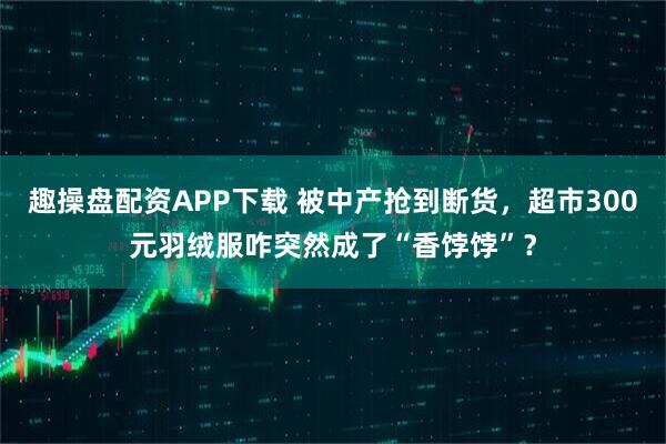 趣操盘配资APP下载 被中产抢到断货，超市300元羽绒服咋突然成了“香饽饽”？