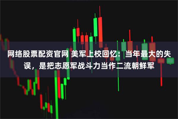网络股票配资官网 美军上校回忆：当年最大的失误，是把志愿军战斗力当作二流朝鲜军
