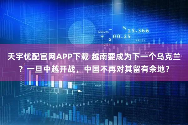 天宇优配官网APP下载 越南要成为下一个乌克兰？一旦中越开战，中国不再对其留有余地？