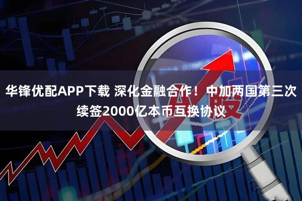 华锋优配APP下载 深化金融合作！中加两国第三次续签2000亿本币互换协议