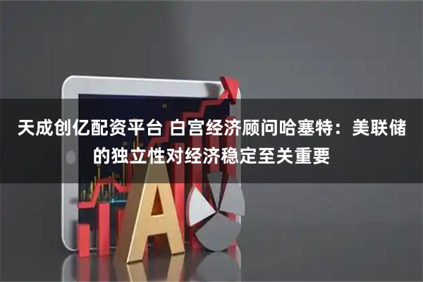 天成创亿配资平台 白宫经济顾问哈塞特：美联储的独立性对经济稳定至关重要