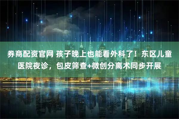 券商配资官网 孩子晚上也能看外科了！东区儿童医院夜诊，包皮筛查+微创分离术同步开展