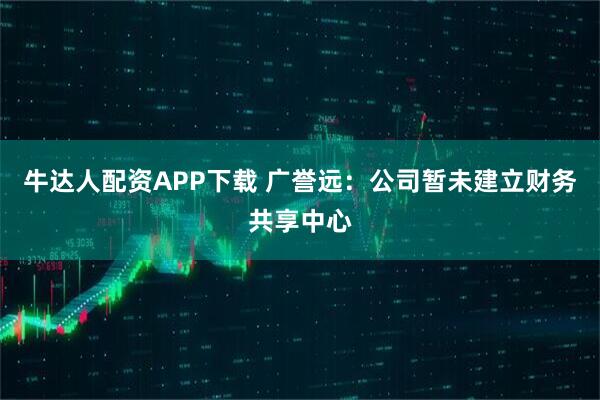 牛达人配资APP下载 广誉远：公司暂未建立财务共享中心
