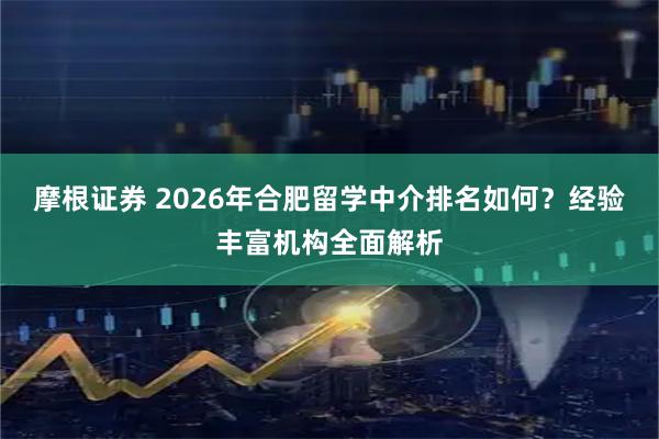 摩根证券 2026年合肥留学中介排名如何？经验丰富机构全面解析