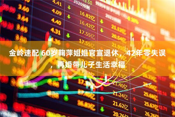 金岭速配 60岁鞠萍姐姐官宣退休，42年零失误，再婚带儿子生活幸福