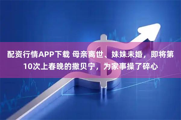 配资行情APP下载 母亲离世、妹妹未婚，即将第10次上春晚的撒贝宁，为家事操了碎心