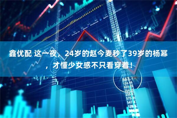 鑫优配 这一夜，24岁的赵今麦秒了39岁的杨幂，才懂少女感不只看穿着！